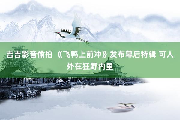 吉吉影音偷拍 《飞鸭上前冲》发布幕后特辑 可人外在狂野内里