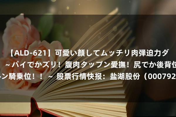 【ALD-621】可愛い顔してムッチリ肉弾迫力ダイナマイト敏感ボディ！！ ～パイでかズリ！腹肉タップン愛撫！尻でか後背位！ブルンブルン騎乗位！！～ 股票行情快报：盐湖股份（000792）7月23日主力