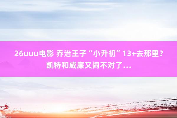 26uuu电影 乔治王子“小升初”13+去那里？凯特和威廉又闹不对了…