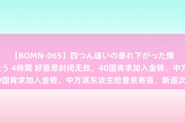 【BOMN-065】四つん這いの垂れ下がった爆乳を下から揉み舐め吸う 4時間 好意思封闭无效，40国肯求加入金砖，中方派东谈主给普京寄语，新递次出身