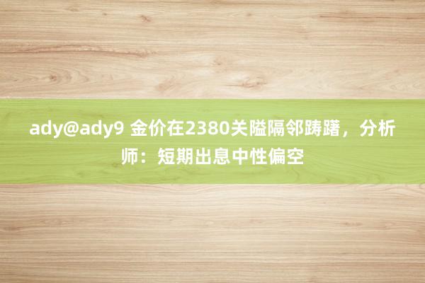 ady@ady9 金价在2380关隘隔邻踌躇，分析师：短期出息中性偏空
