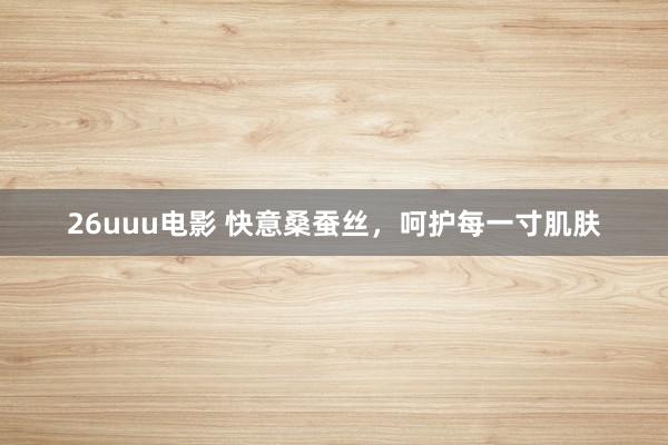 26uuu电影 快意桑蚕丝，呵护每一寸肌肤