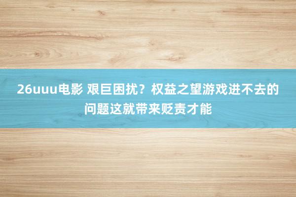 26uuu电影 艰巨困扰？权益之望游戏进不去的问题这就带来贬责才能