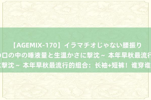 【AGEMIX-170】イラマチオじゃない腰振りフェラチオ 3 ～女の子の口の中の唾液量と生温かさに撃沈～ 本年早秋最流行的组合：长袖+短裤！谁穿谁悦目