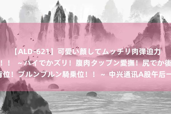 【ALD-621】可愛い顔してムッチリ肉弾迫力ダイナマイト敏感ボディ！！ ～パイでかズリ！腹肉タップン愛撫！尻でか後背位！ブルンブルン騎乗位！！～ 中兴通讯A股午后一度涨停 其港股盘中涨超10%