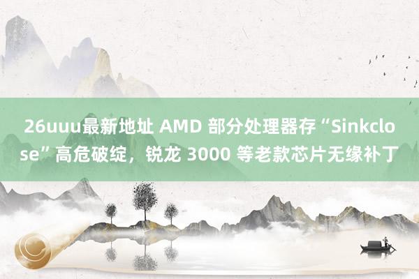 26uuu最新地址 AMD 部分处理器存“Sinkclose”高危破绽，锐龙 3000 等老款芯片无缘补丁