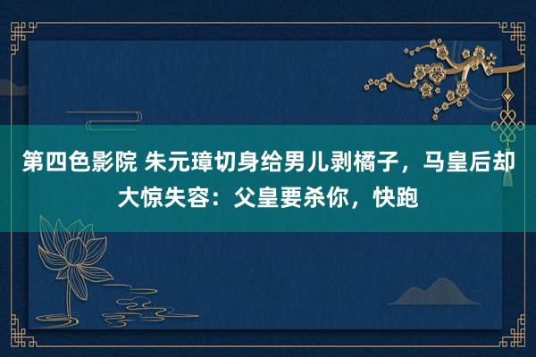 第四色影院 朱元璋切身给男儿剥橘子，马皇后却大惊失容：父皇要杀你，快跑