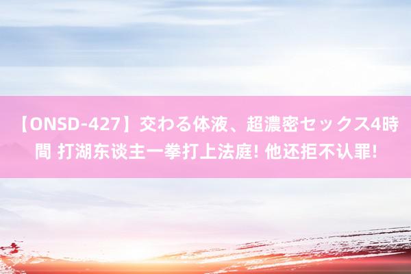 【ONSD-427】交わる体液、超濃密セックス4時間 打湖东谈主一拳打上法庭! 他还拒不认罪!