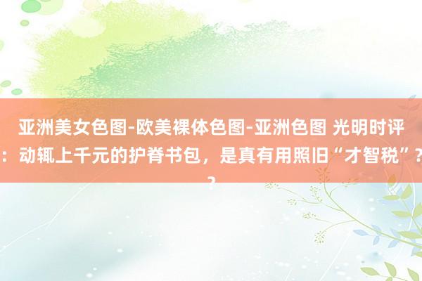 亚洲美女色图-欧美裸体色图-亚洲色图 光明时评：动辄上千元的护脊书包，是真有用照旧“才智税”？