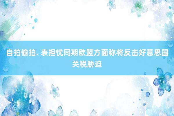 自拍偷拍. 表担忧同期欧盟方面称将反击好意思国关税胁迫
