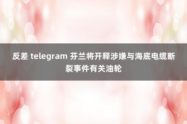反差 telegram 芬兰将开释涉嫌与海底电缆断裂事件有关油轮