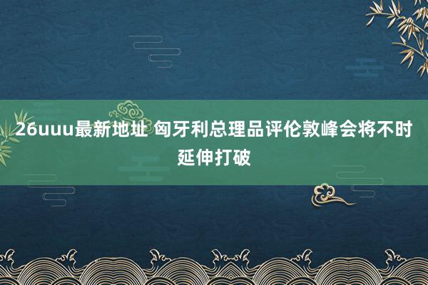 26uuu最新地址 匈牙利总理品评伦敦峰会将不时延伸打破