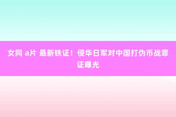 女同 a片 最新铁证！侵华日军对中国打伪币战罪证曝光