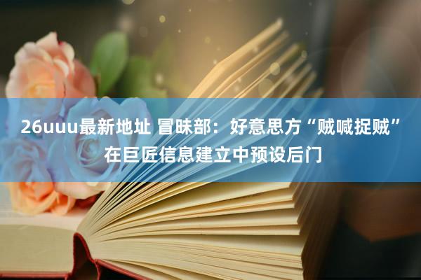 26uuu最新地址 冒昧部：好意思方“贼喊捉贼” 在巨匠信息建立中预设后门