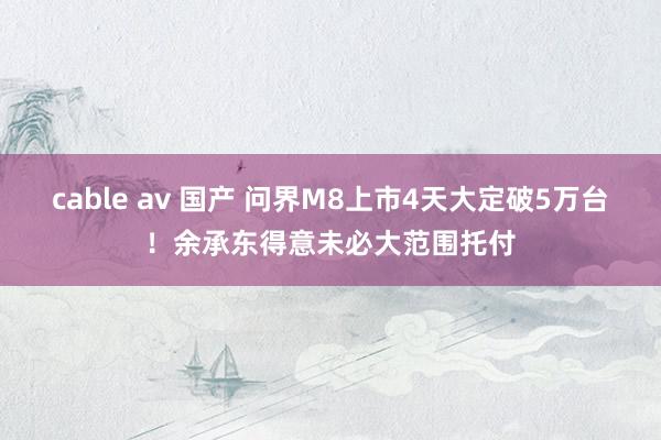 cable av 国产 问界M8上市4天大定破5万台！余承东得意未必大范围托付