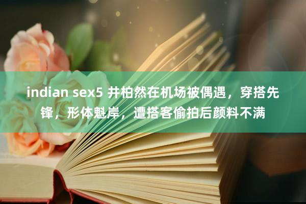 indian sex5 井柏然在机场被偶遇，穿搭先锋，形体魁岸，遭搭客偷拍后颜料不满