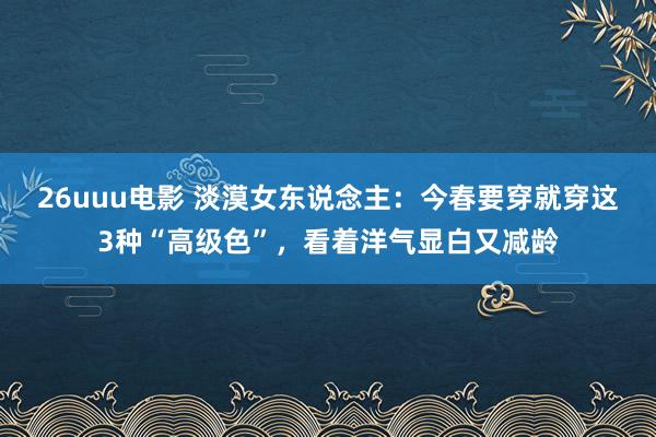26uuu电影 淡漠女东说念主：今春要穿就穿这3种“高级色”，看着洋气显白又减龄