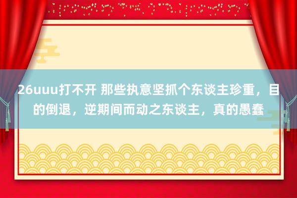 26uuu打不开 那些执意坚抓个东谈主珍重，目的倒退，逆期间而动之东谈主，真的愚蠢