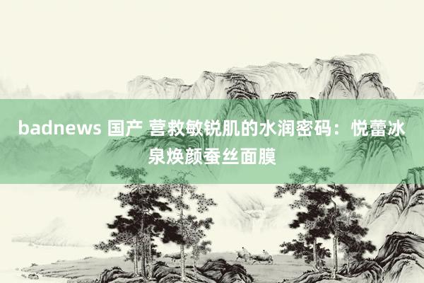 badnews 国产 营救敏锐肌的水润密码：悦蕾冰泉焕颜蚕丝面膜