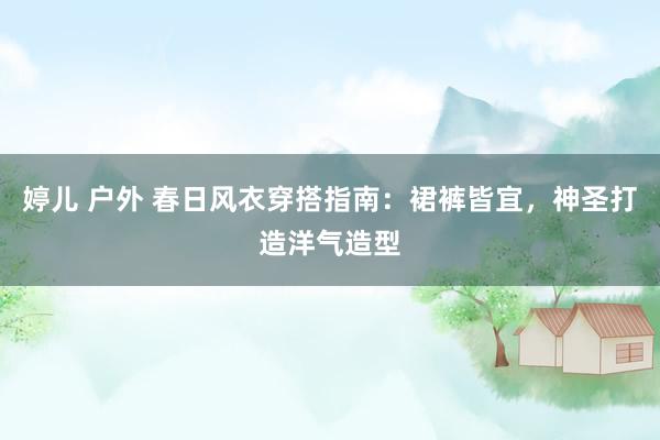 婷儿 户外 春日风衣穿搭指南：裙裤皆宜，神圣打造洋气造型