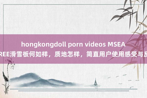 hongkongdoll porn videos MSEASFREE滑雪板何如样，质地怎样，简直用户使用感受与反馈