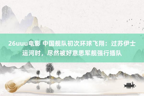 26uuu电影 中国舰队初次环球飞翔：过苏伊士运河时，尽然被好意思军舰强行插队