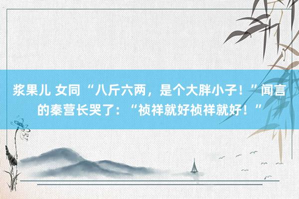 浆果儿 女同 “八斤六两，是个大胖小子！”闻言的秦营长哭了：“祯祥就好祯祥就好！”