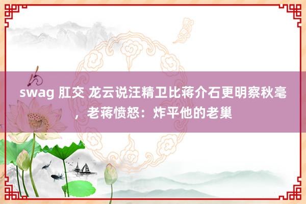 swag 肛交 龙云说汪精卫比蒋介石更明察秋毫，老蒋愤怒：炸平他的老巢