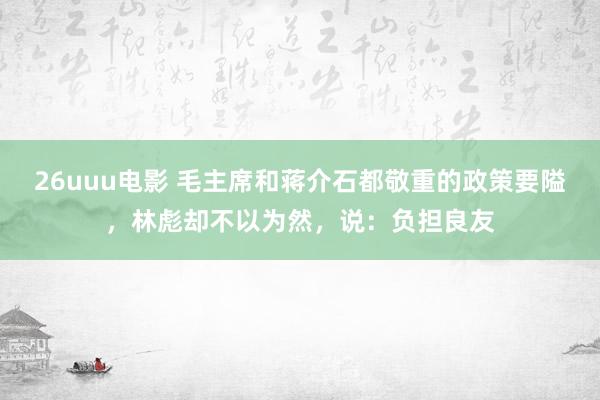 26uuu电影 毛主席和蒋介石都敬重的政策要隘，林彪却不以为然，说：负担良友