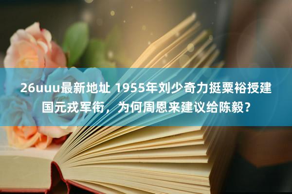 26uuu最新地址 1955年刘少奇力挺粟裕授建国元戎军衔，为何周恩来建议给陈毅？