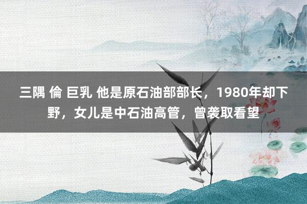 三隅 倫 巨乳 他是原石油部部长，1980年却下野，女儿是中石油高管，曾袭取看望