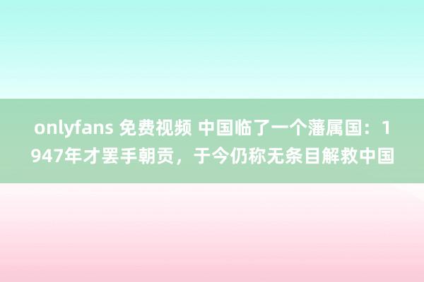 onlyfans 免费视频 中国临了一个藩属国：1947年才罢手朝贡，于今仍称无条目解救中国