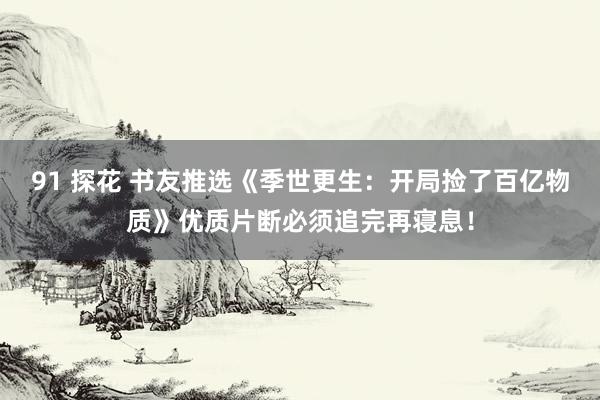 91 探花 书友推选《季世更生：开局捡了百亿物质》优质片断必须追完再寝息！