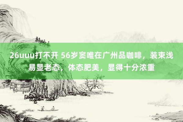 26uuu打不开 56岁窦唯在广州品咖啡，装束浅易显老态，体态肥美，显得十分浓重