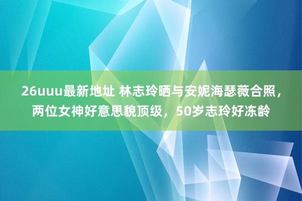 26uuu最新地址 林志玲晒与安妮海瑟薇合照，两位女神好意思貌顶级，50岁志玲好冻龄