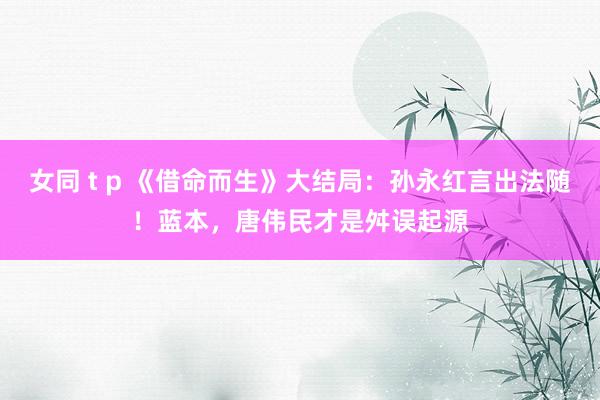 女同 t p 《借命而生》大结局：孙永红言出法随！蓝本，唐伟民才是舛误起源