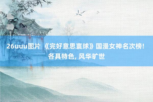 26uuu图片 《完好意思寰球》国漫女神名次榜! 各具特色, 风华旷世