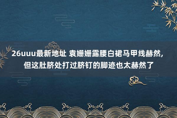 26uuu最新地址 袁姗姗露腰白裙马甲线赫然, 但这肚脐处打过脐钉的脚迹也太赫然了
