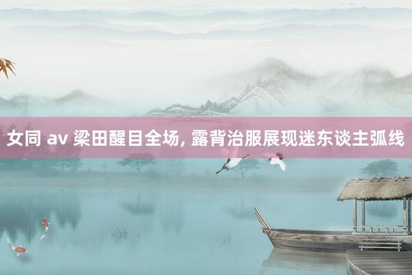 女同 av 梁田醒目全场, 露背治服展现迷东谈主弧线