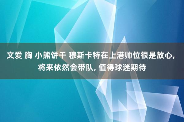 文爱 胸 小熊饼干 穆斯卡特在上港帅位很是放心, 将来依然会带队, 值得球迷期待