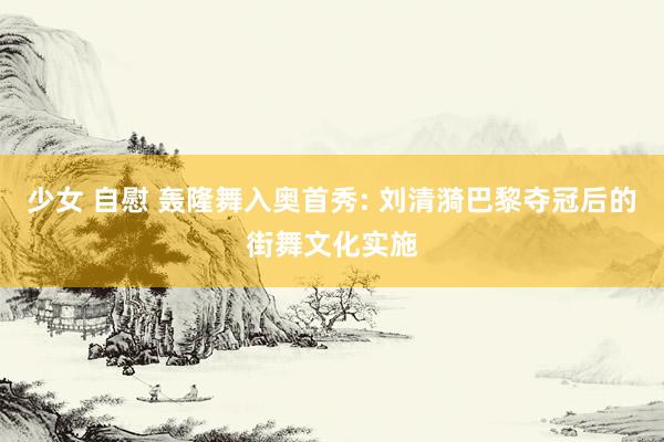 少女 自慰 轰隆舞入奥首秀: 刘清漪巴黎夺冠后的街舞文化实施