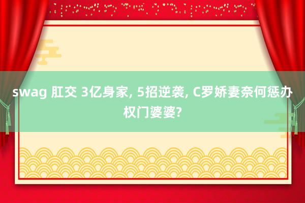 swag 肛交 3亿身家, 5招逆袭, C罗娇妻奈何惩办权门婆婆?