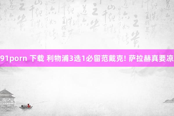 91porn 下载 利物浦3选1必留范戴克! 萨拉赫真要凉