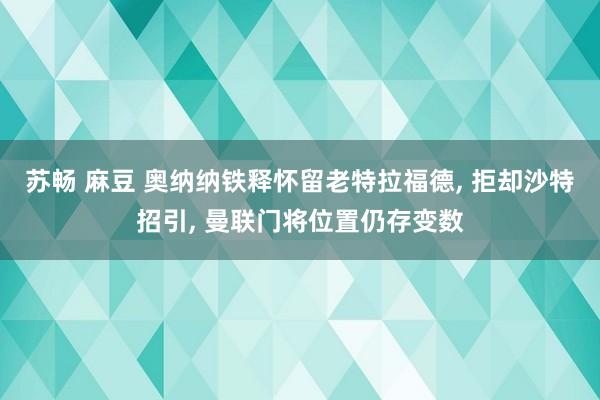 苏畅 麻豆 奥纳纳铁释怀留老特拉福德, 拒却沙特招引, 曼联门将位置仍存变数