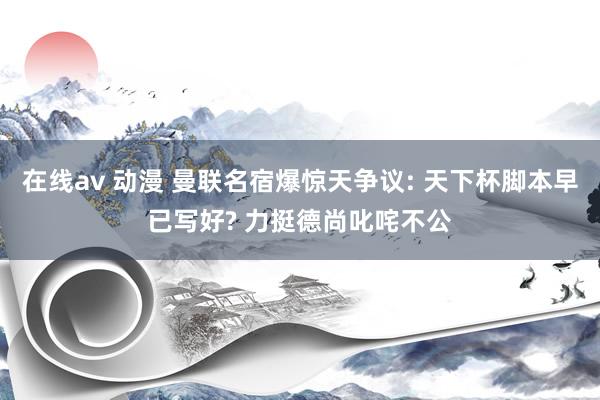 在线av 动漫 曼联名宿爆惊天争议: 天下杯脚本早已写好? 力挺德尚叱咤不公
