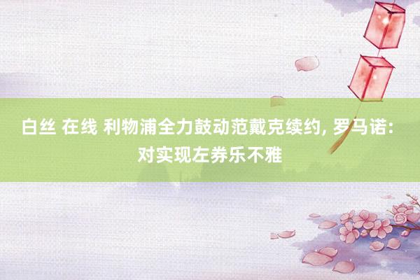 白丝 在线 利物浦全力鼓动范戴克续约, 罗马诺: 对实现左券乐不雅