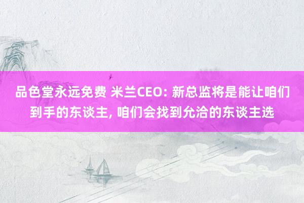品色堂永远免费 米兰CEO: 新总监将是能让咱们到手的东谈主, 咱们会找到允洽的东谈主选