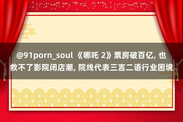 @91porn_soul 《哪吒 2》票房破百亿, 也救不了影院闭店潮, 院线代表三言二语行业困境