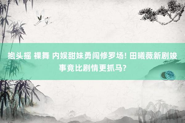 抱头摇 裸舞 内娱甜妹勇闯修罗场! 田曦薇新剧竣事竟比剧情更抓马?