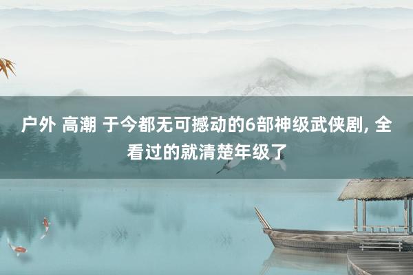 户外 高潮 于今都无可撼动的6部神级武侠剧, 全看过的就清楚年级了